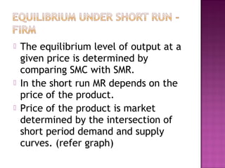 




The equilibrium level of output at a
given price is determined by
comparing SMC with SMR.
In the short run MR depends on the
price of the product.
Price of the product is market
determined by the intersection of
short period demand and supply
curves. (refer graph)

 