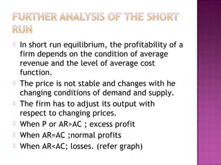 








In short run equilibrium, the profitability of a
firm depends on the condition of average
revenue and the level of average cost
function.
The price is not stable and changes with he
changing conditions of demand and supply.
The firm has to adjust its output with
respect to changing prices.
When P or AR>AC ; excess profit
When AR=AC ;normal profits
When AR<AC; losses. (refer graph)

 
