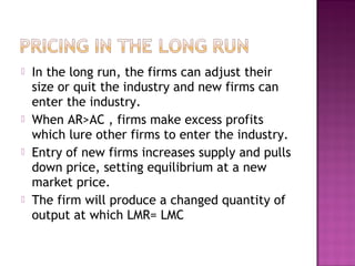 







In the long run, the firms can adjust their
size or quit the industry and new firms can
enter the industry.
When AR>AC , firms make excess profits
which lure other firms to enter the industry.
Entry of new firms increases supply and pulls
down price, setting equilibrium at a new
market price.
The firm will produce a changed quantity of
output at which LMR= LMC

 