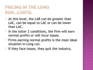 






At this level, the LAR can be greater than
LAC, can be equal to LAC or can be lower
than LAC.
In the latter 2 conditions, the firm will earn
normal profits or will incur losses.
Firms earning normal profits is the most ideal
situation in Long run.
If they face losses, they quit the industry.

 