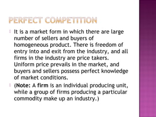 



It is a market form in which there are large
number of sellers and buyers of
homogeneous product. There is freedom of
entry into and exit from the industry, and all
firms in the industry are price takers.
Uniform price prevails in the market, and
buyers and sellers possess perfect knowledge
of market conditions.
(Note: A firm is an individual producing unit,
while a group of firms producing a particular
commodity make up an industry.)

 