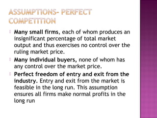 




Many small firms, each of whom produces an
insignificant percentage of total market
output and thus exercises no control over the
ruling market price.
Many individual buyers, none of whom has
any control over the market price.
Perfect freedom of entry and exit from the
industry. Entry and exit from the market is
feasible in the long run. This assumption
ensures all firms make normal profits in the
long run

 