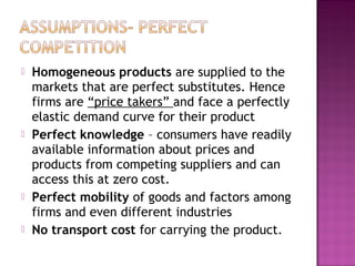 







Homogeneous products are supplied to the
markets that are perfect substitutes. Hence
firms are “price takers” and face a perfectly
elastic demand curve for their product
Perfect knowledge – consumers have readily
available information about prices and
products from competing suppliers and can
access this at zero cost.
Perfect mobility of goods and factors among
firms and even different industries
No transport cost for carrying the product.

 