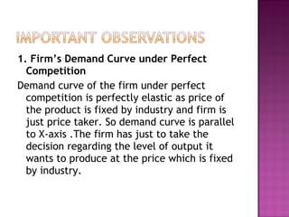 1. Firm’s Demand Curve under Perfect
Competition
Demand curve of the firm under perfect
competition is perfectly elastic as price of
the product is fixed by industry and firm is
just price taker. So demand curve is parallel
to X-axis .The firm has just to take the
decision regarding the level of output it
wants to produce at the price which is fixed
by industry.

 
