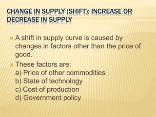 CHANGE IN SUPPLY (SHIFT): INCREASE OR
DECREASE IN SUPPLY
 A shift in supply curve is caused by
changes in factors other than the price of
good.
 These factors are:
a) Price of other commodities
b) State of technology
c) Cost of production
d) Government policy
 