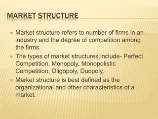 MARKET STRUCTURE
 Market structure refers to number of firms in an
industry and the degree of competition among
the firms.
 The types of market structures include- Perfect
Competition, Monopoly, Monopolistic
Competition, Oligopoly, Duopoly.
 Market structure is best defined as the
organizational and other characteristics of a
market.
 