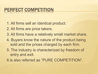 PERFECT COMPETITION
1. All firms sell an identical product.
2. All firms are price takers.
3. All firms have a relatively small market share.
4. Buyers know the nature of the product being
sold and the prices charged by each firm.
5. The industry is characterized by freedom of
entry and exit.
It is also referred as “PURE COMPETITION”.
 