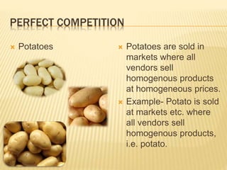 PERFECT COMPETITION
 Potatoes  Potatoes are sold in
markets where all
vendors sell
homogenous products
at homogeneous prices.
 Example- Potato is sold
at markets etc. where
all vendors sell
homogenous products,
i.e. potato.
 