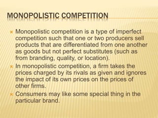 MONOPOLISTIC COMPETITION
 Monopolistic competition is a type of imperfect
competition such that one or two producers sell
products that are differentiated from one another
as goods but not perfect substitutes (such as
from branding, quality, or location).
 In monopolistic competition, a firm takes the
prices charged by its rivals as given and ignores
the impact of its own prices on the prices of
other firms.
 Consumers may like some special thing in the
particular brand.
 
