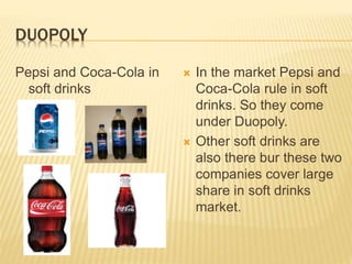 DUOPOLY
Pepsi and Coca-Cola in
soft drinks
 In the market Pepsi and
Coca-Cola rule in soft
drinks. So they come
under Duopoly.
 Other soft drinks are
also there bur these two
companies cover large
share in soft drinks
market.
 