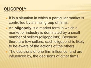 OLIGOPOLY
 It is a situation in which a particular market is
controlled by a small group of firms.
 An oligopoly is a market form in which a
market or industry is dominated by a small
number of sellers (oligopolists). Because
there are few sellers, each oligopolist is likely
to be aware of the actions of the others.
 The decisions of one firm influence, and are
influenced by, the decisions of other firms.
 