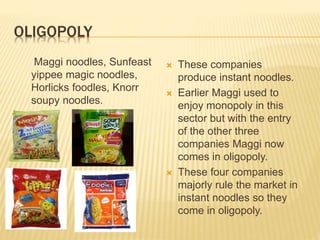 OLIGOPOLY
Maggi noodles, Sunfeast
yippee magic noodles,
Horlicks foodles, Knorr
soupy noodles.
 These companies
produce instant noodles.
 Earlier Maggi used to
enjoy monopoly in this
sector but with the entry
of the other three
companies Maggi now
comes in oligopoly.
 These four companies
majorly rule the market in
instant noodles so they
come in oligopoly.
 