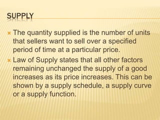 SUPPLY
 The quantity supplied is the number of units
that sellers want to sell over a specified
period of time at a particular price.
 Law of Supply states that all other factors
remaining unchanged the supply of a good
increases as its price increases. This can be
shown by a supply schedule, a supply curve
or a supply function.
 