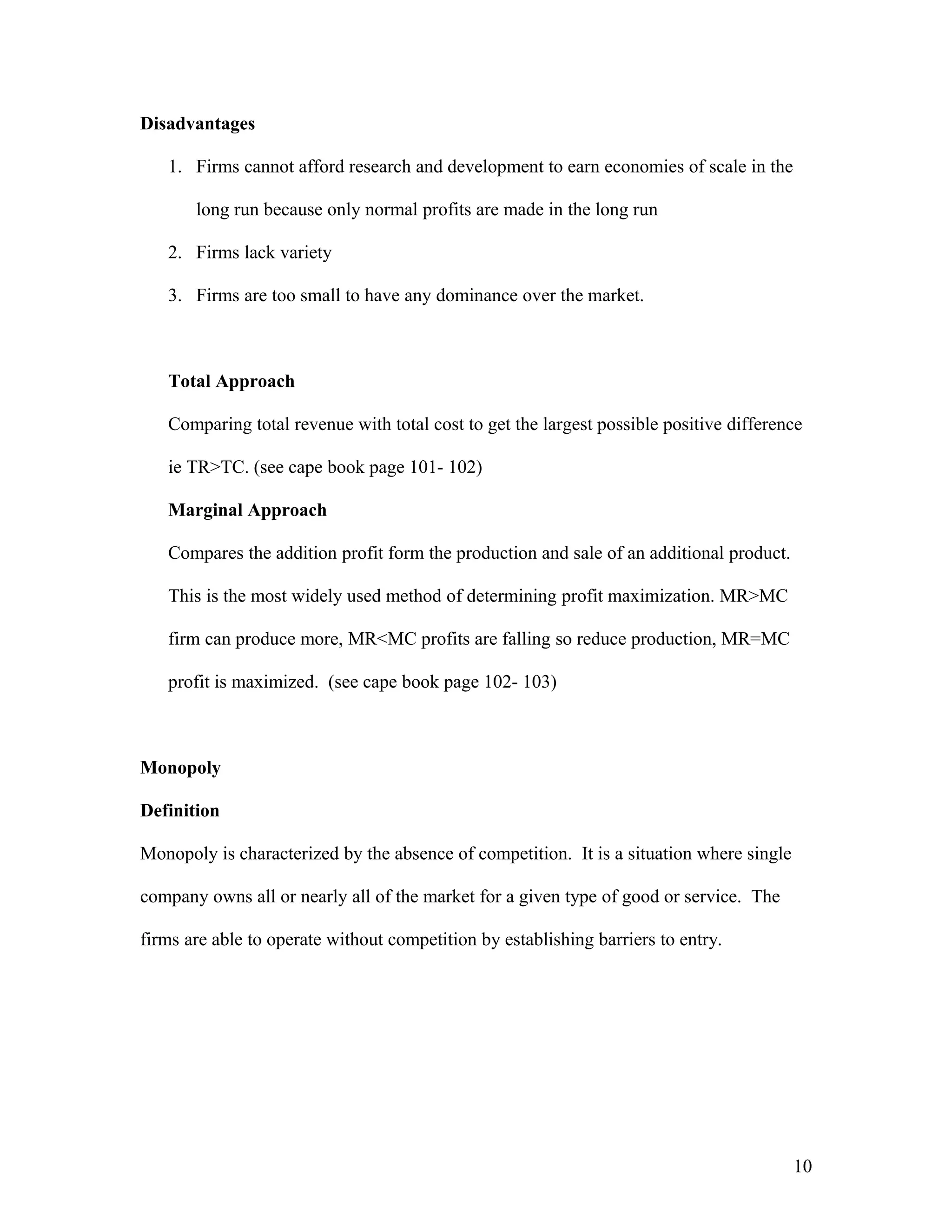 Disadvantages
1. Firms cannot afford research and development to earn economies of scale in the
long run because only normal profits are made in the long run
2. Firms lack variety
3. Firms are too small to have any dominance over the market.

Total Approach
Comparing total revenue with total cost to get the largest possible positive difference
ie TR>TC. (see cape book page 101- 102)
Marginal Approach
Compares the addition profit form the production and sale of an additional product.
This is the most widely used method of determining profit maximization. MR>MC
firm can produce more, MR<MC profits are falling so reduce production, MR=MC
profit is maximized. (see cape book page 102- 103)

Monopoly
Definition
Monopoly is characterized by the absence of competition. It is a situation where single
company owns all or nearly all of the market for a given type of good or service. The
firms are able to operate without competition by establishing barriers to entry.

10

 