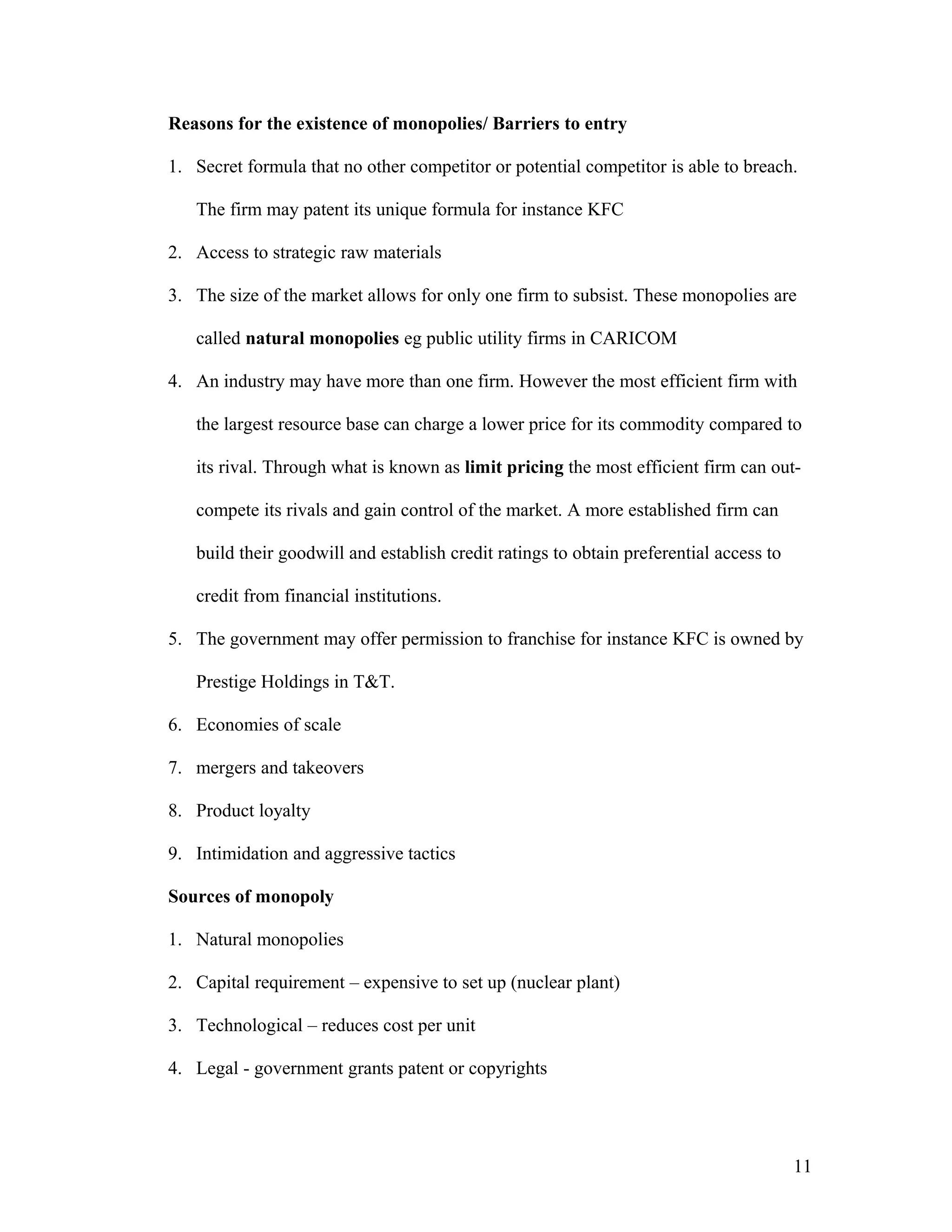 Reasons for the existence of monopolies/ Barriers to entry
1. Secret formula that no other competitor or potential competitor is able to breach.
The firm may patent its unique formula for instance KFC
2. Access to strategic raw materials
3. The size of the market allows for only one firm to subsist. These monopolies are
called natural monopolies eg public utility firms in CARICOM
4. An industry may have more than one firm. However the most efficient firm with
the largest resource base can charge a lower price for its commodity compared to
its rival. Through what is known as limit pricing the most efficient firm can outcompete its rivals and gain control of the market. A more established firm can
build their goodwill and establish credit ratings to obtain preferential access to
credit from financial institutions.
5. The government may offer permission to franchise for instance KFC is owned by
Prestige Holdings in T&T.
6. Economies of scale
7. mergers and takeovers
8. Product loyalty
9. Intimidation and aggressive tactics
Sources of monopoly
1. Natural monopolies
2. Capital requirement – expensive to set up (nuclear plant)
3. Technological – reduces cost per unit
4. Legal - government grants patent or copyrights

11

 