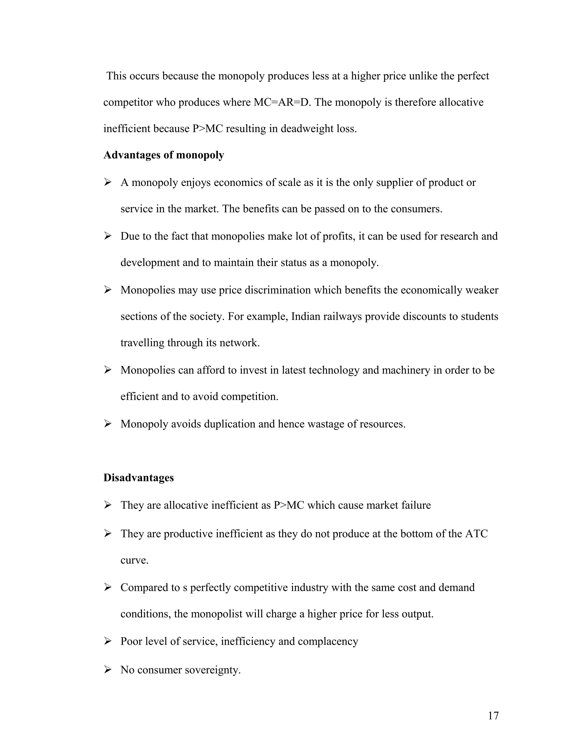 This occurs because the monopoly produces less at a higher price unlike the perfect
competitor who produces where MC=AR=D. The monopoly is therefore allocative
inefficient because P>MC resulting in deadweight loss.
Advantages of monopoly
 A monopoly enjoys economics of scale as it is the only supplier of product or
service in the market. The benefits can be passed on to the consumers.
 Due to the fact that monopolies make lot of profits, it can be used for research and
development and to maintain their status as a monopoly.
 Monopolies may use price discrimination which benefits the economically weaker
sections of the society. For example, Indian railways provide discounts to students
travelling through its network.
 Monopolies can afford to invest in latest technology and machinery in order to be
efficient and to avoid competition.
 Monopoly avoids duplication and hence wastage of resources.

Disadvantages
 They are allocative inefficient as P>MC which cause market failure
 They are productive inefficient as they do not produce at the bottom of the ATC
curve.
 Compared to s perfectly competitive industry with the same cost and demand
conditions, the monopolist will charge a higher price for less output.
 Poor level of service, inefficiency and complacency
 No consumer sovereignty.

17

 