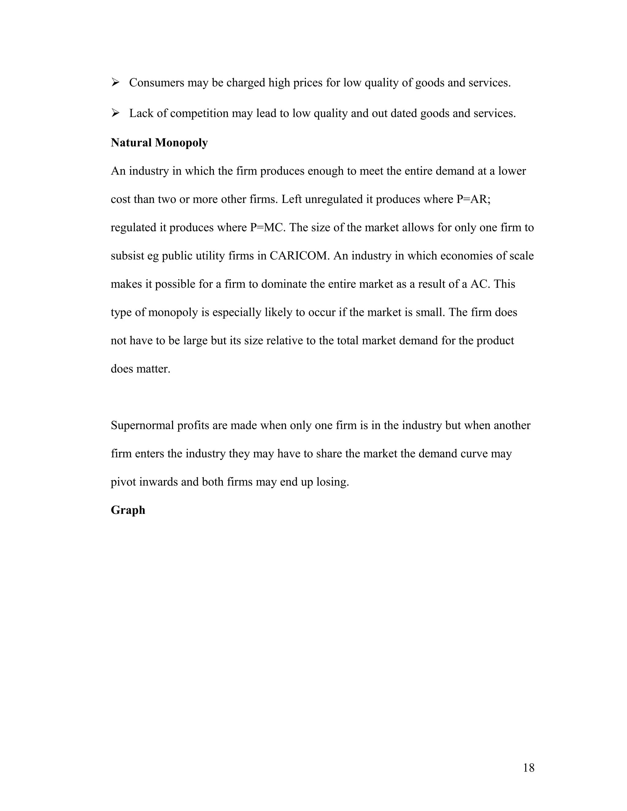  Consumers may be charged high prices for low quality of goods and services.
 Lack of competition may lead to low quality and out dated goods and services.
Natural Monopoly
An industry in which the firm produces enough to meet the entire demand at a lower
cost than two or more other firms. Left unregulated it produces where P=AR;
regulated it produces where P=MC. The size of the market allows for only one firm to
subsist eg public utility firms in CARICOM. An industry in which economies of scale
makes it possible for a firm to dominate the entire market as a result of a AC. This
type of monopoly is especially likely to occur if the market is small. The firm does
not have to be large but its size relative to the total market demand for the product
does matter.

Supernormal profits are made when only one firm is in the industry but when another
firm enters the industry they may have to share the market the demand curve may
pivot inwards and both firms may end up losing.
Graph

18

 