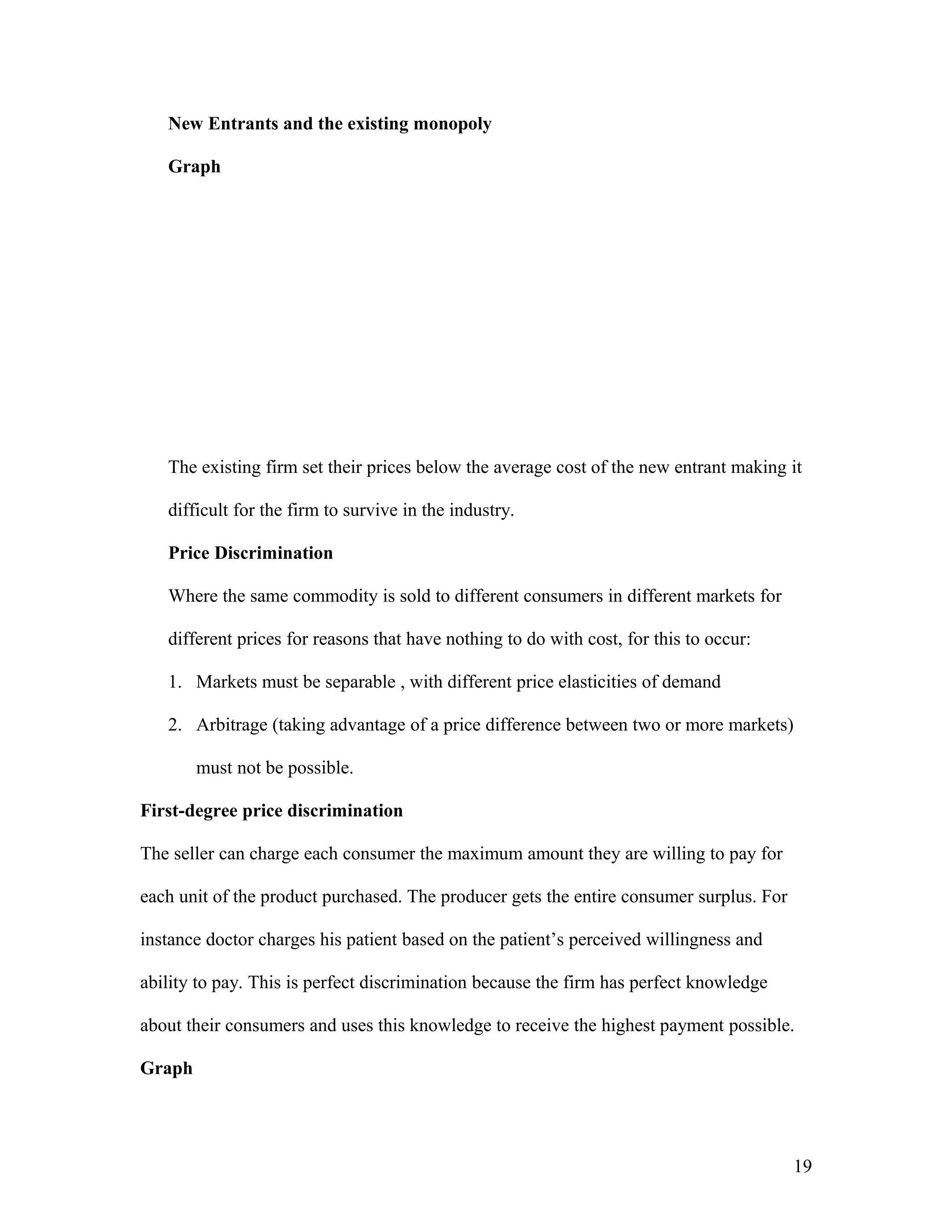 New Entrants and the existing monopoly
Graph

The existing firm set their prices below the average cost of the new entrant making it
difficult for the firm to survive in the industry.
Price Discrimination
Where the same commodity is sold to different consumers in different markets for
different prices for reasons that have nothing to do with cost, for this to occur:
1. Markets must be separable , with different price elasticities of demand
2. Arbitrage (taking advantage of a price difference between two or more markets)
must not be possible.
First-degree price discrimination
The seller can charge each consumer the maximum amount they are willing to pay for
each unit of the product purchased. The producer gets the entire consumer surplus. For
instance doctor charges his patient based on the patient’s perceived willingness and
ability to pay. This is perfect discrimination because the firm has perfect knowledge
about their consumers and uses this knowledge to receive the highest payment possible.
Graph

19

 