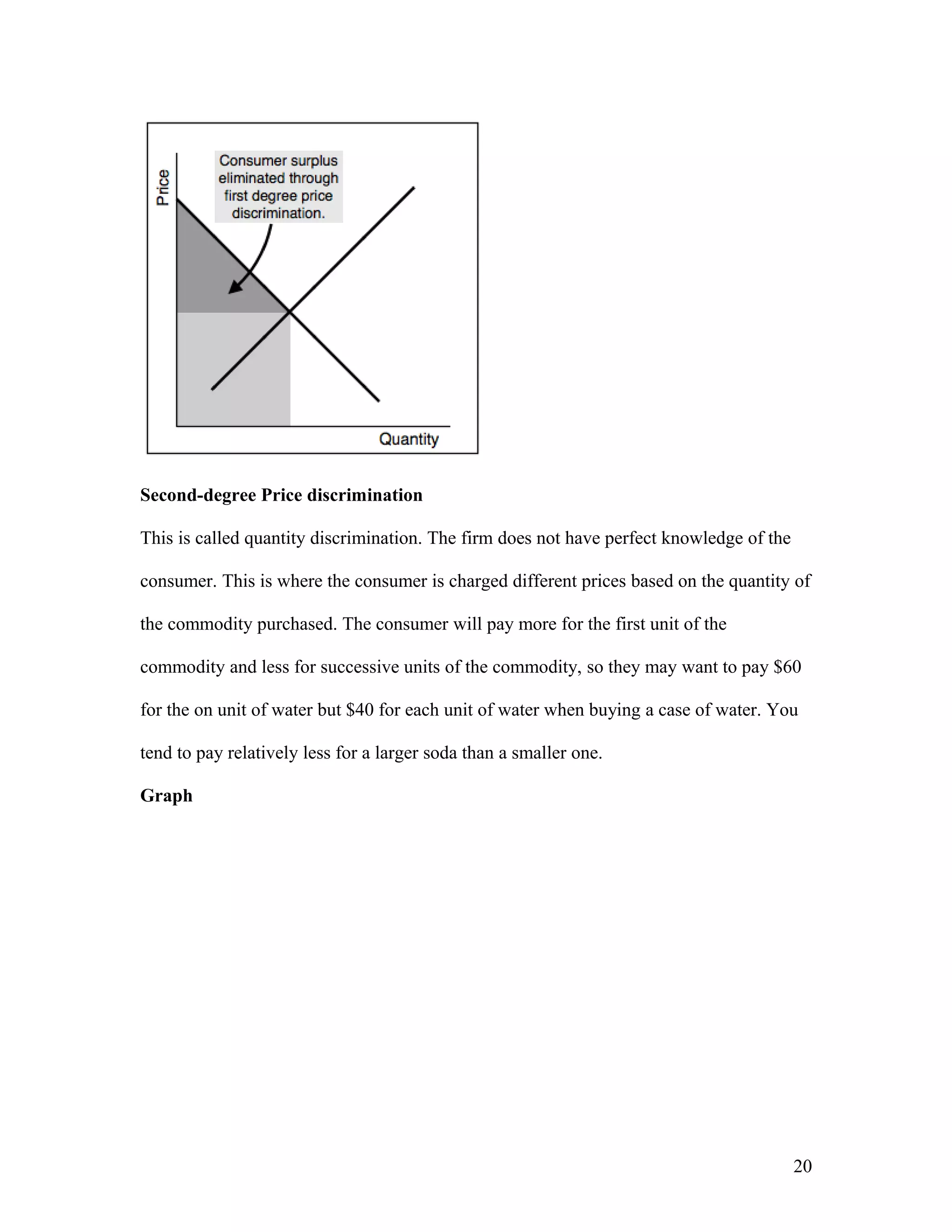 Second-degree Price discrimination
This is called quantity discrimination. The firm does not have perfect knowledge of the
consumer. This is where the consumer is charged different prices based on the quantity of
the commodity purchased. The consumer will pay more for the first unit of the
commodity and less for successive units of the commodity, so they may want to pay $60
for the on unit of water but $40 for each unit of water when buying a case of water. You
tend to pay relatively less for a larger soda than a smaller one.
Graph

20

 