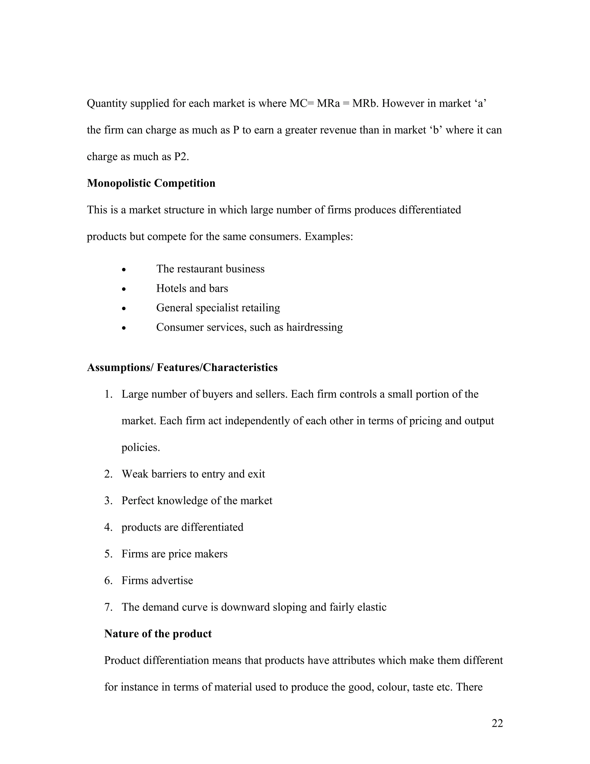 Quantity supplied for each market is where MC= MRa = MRb. However in market ‘a’
the firm can charge as much as P to earn a greater revenue than in market ‘b’ where it can
charge as much as P2.
Monopolistic Competition
This is a market structure in which large number of firms produces differentiated
products but compete for the same consumers. Examples:
•

The restaurant business

•

Hotels and bars

•

General specialist retailing

•

Consumer services, such as hairdressing

Assumptions/ Features/Characteristics
1. Large number of buyers and sellers. Each firm controls a small portion of the
market. Each firm act independently of each other in terms of pricing and output
policies.
2. Weak barriers to entry and exit
3. Perfect knowledge of the market
4. products are differentiated
5. Firms are price makers
6. Firms advertise
7. The demand curve is downward sloping and fairly elastic
Nature of the product
Product differentiation means that products have attributes which make them different
for instance in terms of material used to produce the good, colour, taste etc. There
22

 