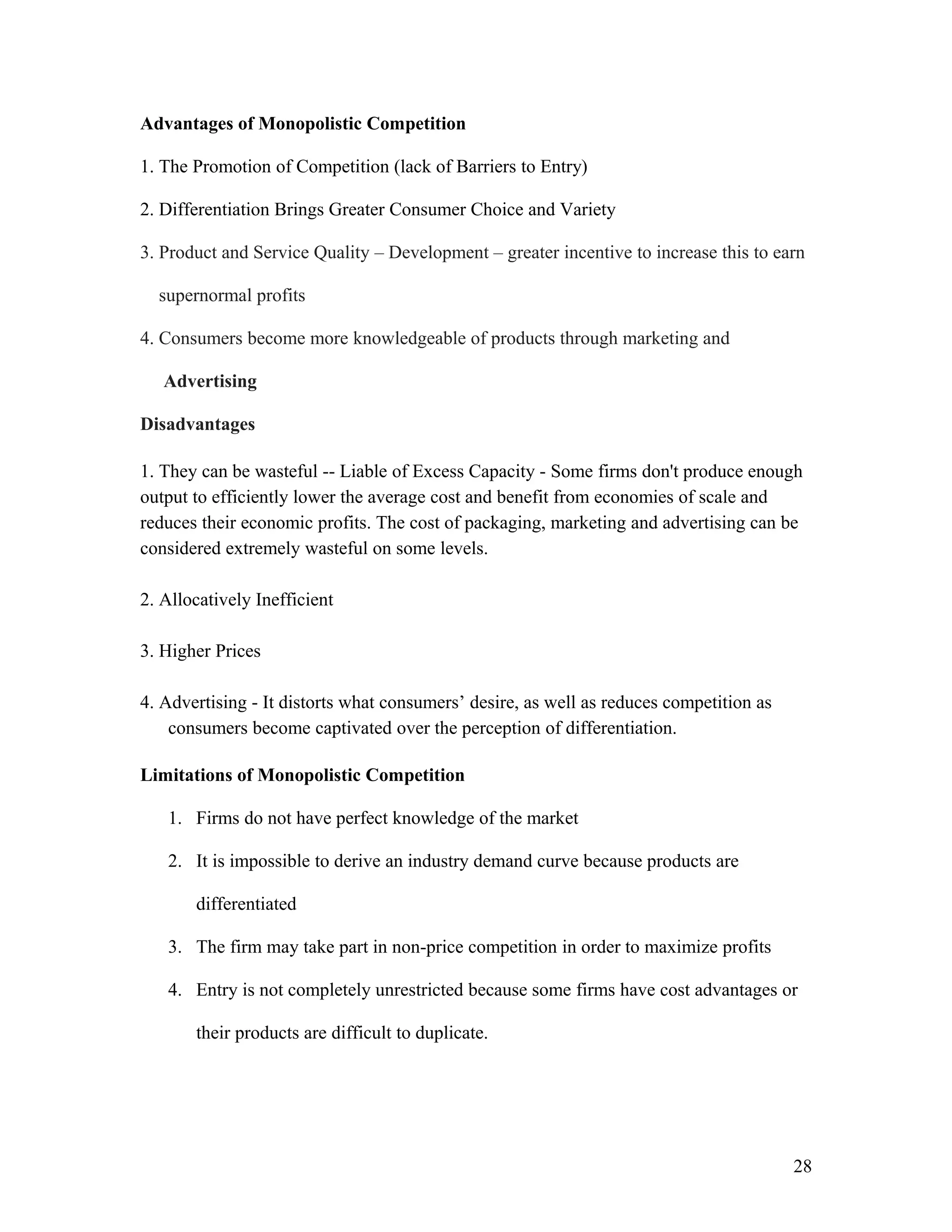 Advantages of Monopolistic Competition
1. The Promotion of Competition (lack of Barriers to Entry)
2. Differentiation Brings Greater Consumer Choice and Variety
3. Product and Service Quality – Development – greater incentive to increase this to earn
supernormal profits
4. Consumers become more knowledgeable of products through marketing and
Advertising
Disadvantages
1. They can be wasteful -- Liable of Excess Capacity - Some firms don't produce enough
output to efficiently lower the average cost and benefit from economies of scale and
reduces their economic profits. The cost of packaging, marketing and advertising can be
considered extremely wasteful on some levels.
2. Allocatively Inefficient
3. Higher Prices
4. Advertising - It distorts what consumers’ desire, as well as reduces competition as
consumers become captivated over the perception of differentiation.
Limitations of Monopolistic Competition
1. Firms do not have perfect knowledge of the market
2. It is impossible to derive an industry demand curve because products are
differentiated
3. The firm may take part in non-price competition in order to maximize profits
4. Entry is not completely unrestricted because some firms have cost advantages or
their products are difficult to duplicate.

28

 