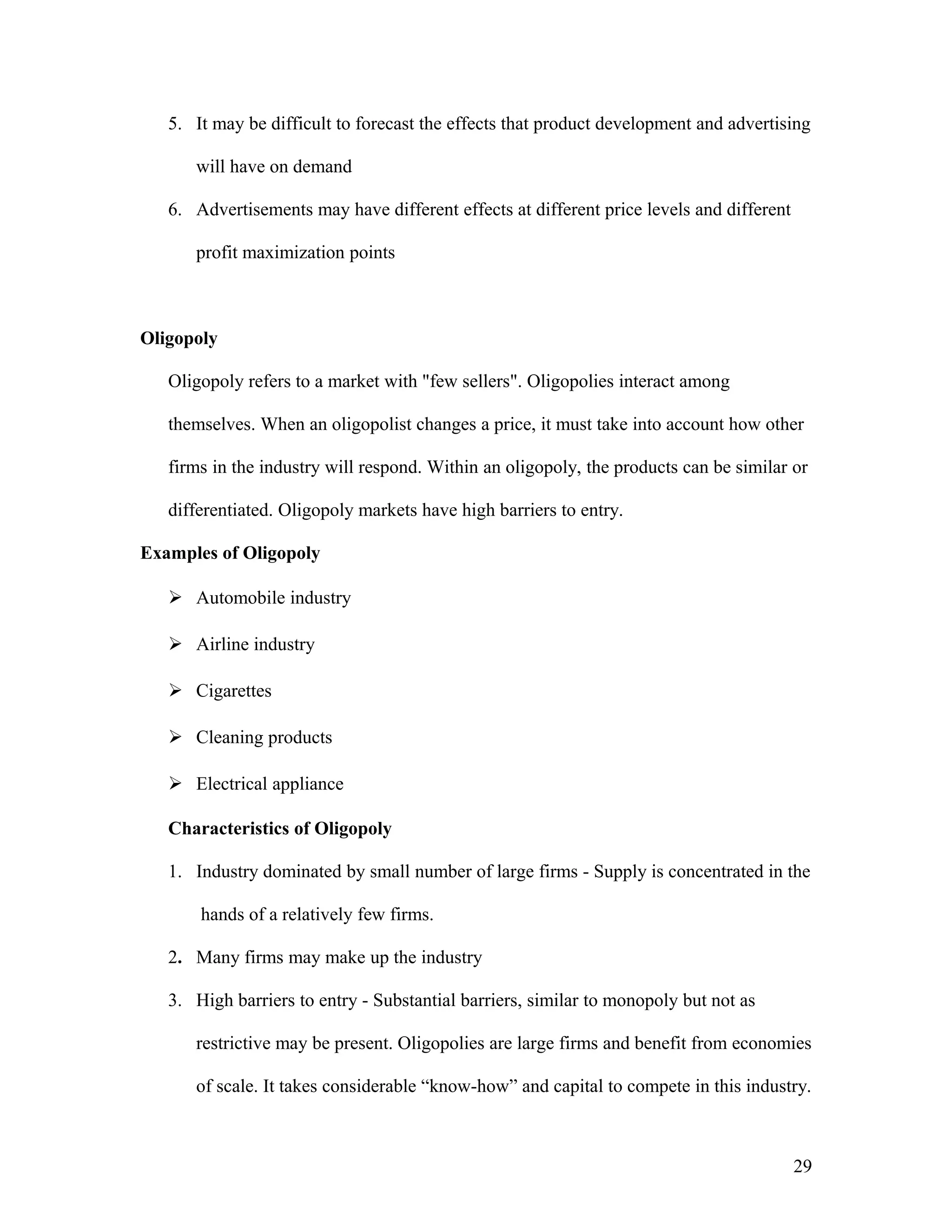 5. It may be difficult to forecast the effects that product development and advertising
will have on demand
6. Advertisements may have different effects at different price levels and different
profit maximization points

Oligopoly
Oligopoly refers to a market with "few sellers". Oligopolies interact among
themselves. When an oligopolist changes a price, it must take into account how other
firms in the industry will respond. Within an oligopoly, the products can be similar or
differentiated. Oligopoly markets have high barriers to entry.
Examples of Oligopoly
 Automobile industry
 Airline industry
 Cigarettes
 Cleaning products
 Electrical appliance
Characteristics of Oligopoly
1. Industry dominated by small number of large firms - Supply is concentrated in the
hands of a relatively few firms.
2. Many firms may make up the industry
3. High barriers to entry - Substantial barriers, similar to monopoly but not as
restrictive may be present. Oligopolies are large firms and benefit from economies
of scale. It takes considerable “know-how” and capital to compete in this industry.

29

 