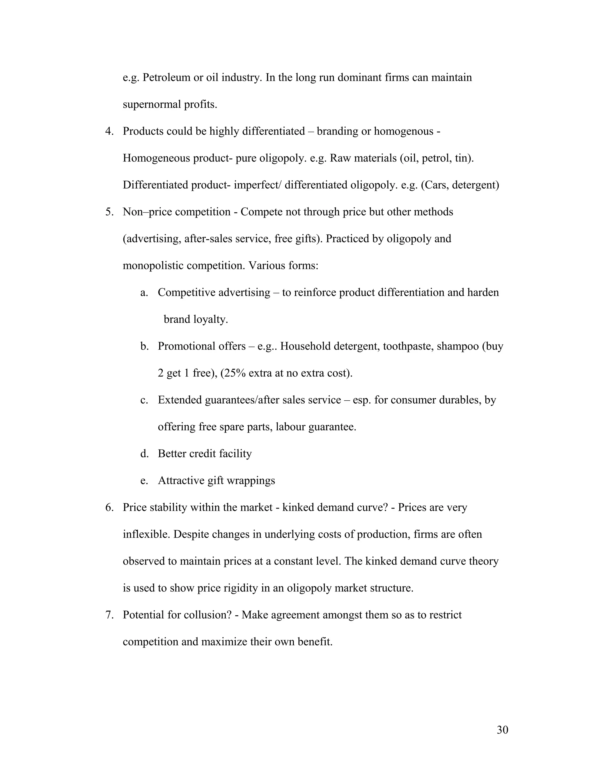 e.g. Petroleum or oil industry. In the long run dominant firms can maintain
supernormal profits.
4. Products could be highly differentiated – branding or homogenous Homogeneous product- pure oligopoly. e.g. Raw materials (oil, petrol, tin).
Differentiated product- imperfect/ differentiated oligopoly. e.g. (Cars, detergent)
5. Non–price competition - Compete not through price but other methods
(advertising, after-sales service, free gifts). Practiced by oligopoly and
monopolistic competition. Various forms:
a. Competitive advertising – to reinforce product differentiation and harden
brand loyalty.
b. Promotional offers – e.g.. Household detergent, toothpaste, shampoo (buy
2 get 1 free), (25% extra at no extra cost).
c. Extended guarantees/after sales service – esp. for consumer durables, by
offering free spare parts, labour guarantee.
d. Better credit facility
e. Attractive gift wrappings
6. Price stability within the market - kinked demand curve? - Prices are very
inflexible. Despite changes in underlying costs of production, firms are often
observed to maintain prices at a constant level. The kinked demand curve theory
is used to show price rigidity in an oligopoly market structure.
7. Potential for collusion? - Make agreement amongst them so as to restrict
competition and maximize their own benefit.

30

 
