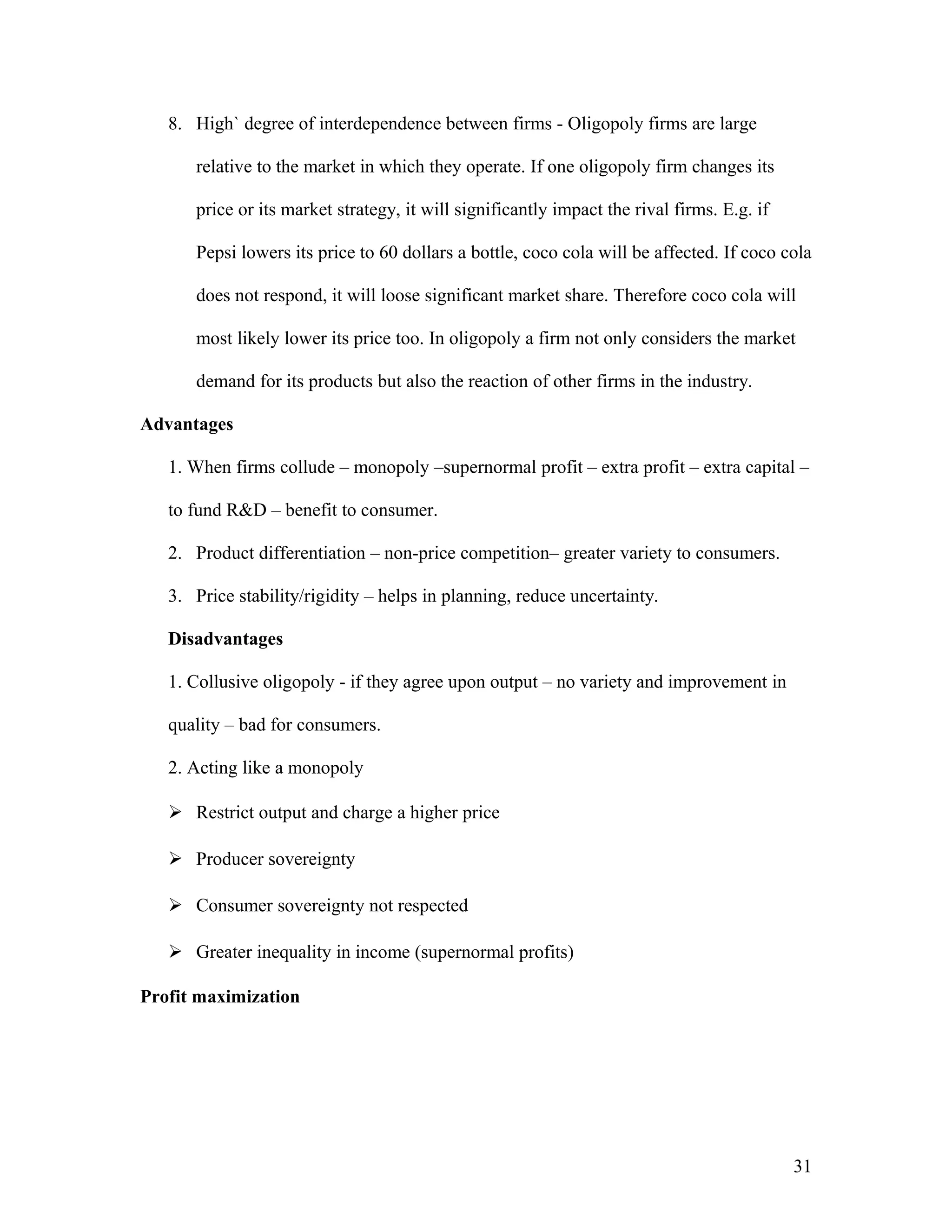 8. High` degree of interdependence between firms - Oligopoly firms are large
relative to the market in which they operate. If one oligopoly firm changes its
price or its market strategy, it will significantly impact the rival firms. E.g. if
Pepsi lowers its price to 60 dollars a bottle, coco cola will be affected. If coco cola
does not respond, it will loose significant market share. Therefore coco cola will
most likely lower its price too. In oligopoly a firm not only considers the market
demand for its products but also the reaction of other firms in the industry.
Advantages
1. When firms collude – monopoly –supernormal profit – extra profit – extra capital –
to fund R&D – benefit to consumer.
2. Product differentiation – non-price competition– greater variety to consumers.
3. Price stability/rigidity – helps in planning, reduce uncertainty.
Disadvantages
1. Collusive oligopoly - if they agree upon output – no variety and improvement in
quality – bad for consumers.
2. Acting like a monopoly
 Restrict output and charge a higher price
 Producer sovereignty
 Consumer sovereignty not respected
 Greater inequality in income (supernormal profits)
Profit maximization

31

 