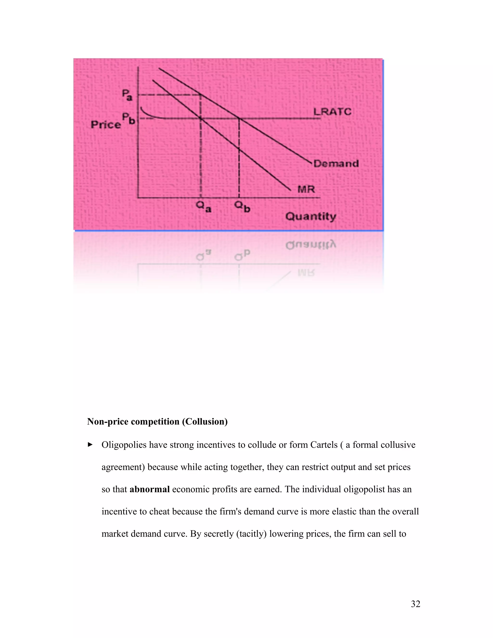 Non-price competition (Collusion)
 Oligopolies have strong incentives to collude or form Cartels ( a formal collusive
agreement) because while acting together, they can restrict output and set prices
so that abnormal economic profits are earned. The individual oligopolist has an
incentive to cheat because the firm's demand curve is more elastic than the overall
market demand curve. By secretly (tacitly) lowering prices, the firm can sell to

32

 
