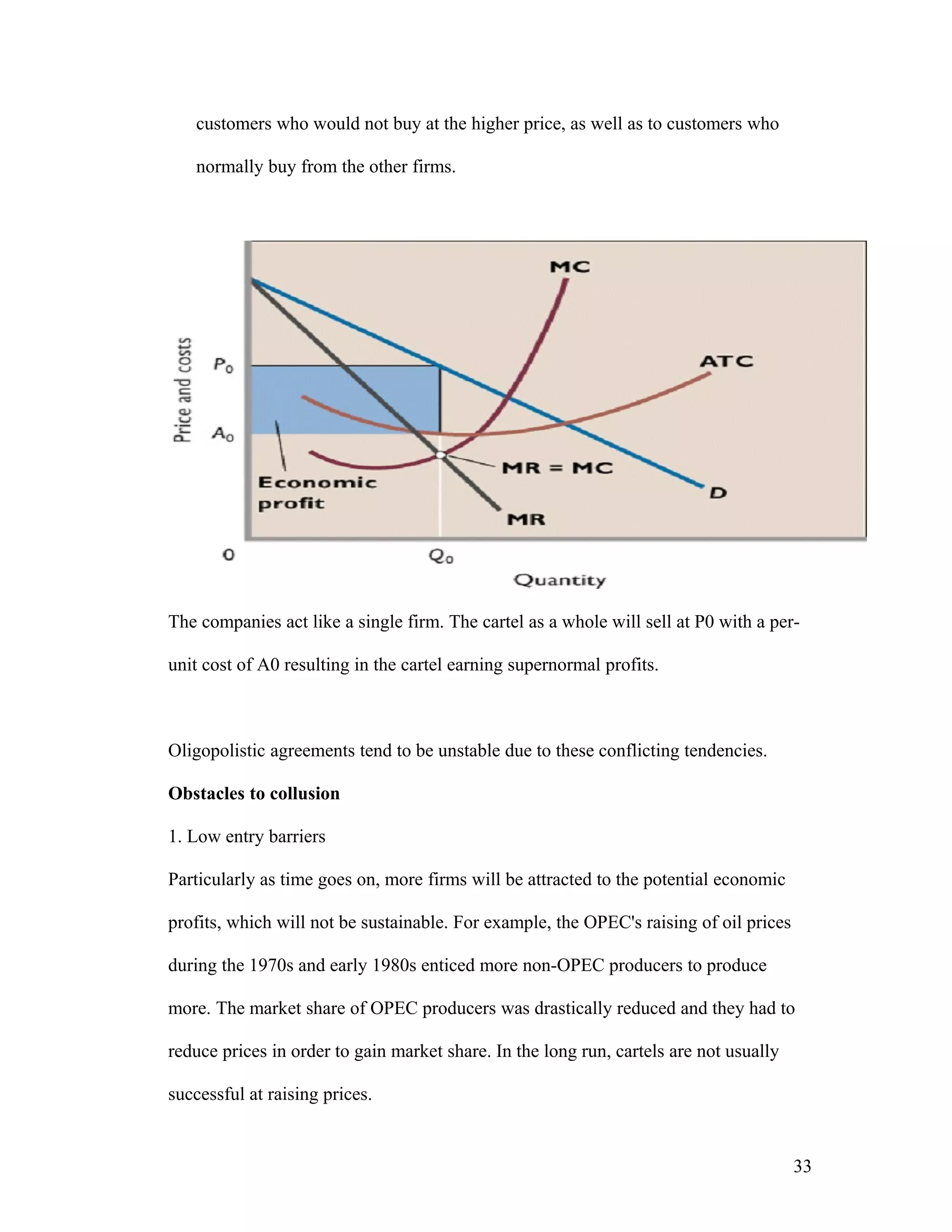 customers who would not buy at the higher price, as well as to customers who
normally buy from the other firms.

The companies act like a single firm. The cartel as a whole will sell at P0 with a perunit cost of A0 resulting in the cartel earning supernormal profits.

Oligopolistic agreements tend to be unstable due to these conflicting tendencies.
Obstacles to collusion
1. Low entry barriers
Particularly as time goes on, more firms will be attracted to the potential economic
profits, which will not be sustainable. For example, the OPEC's raising of oil prices
during the 1970s and early 1980s enticed more non-OPEC producers to produce
more. The market share of OPEC producers was drastically reduced and they had to
reduce prices in order to gain market share. In the long run, cartels are not usually
successful at raising prices.

33

 