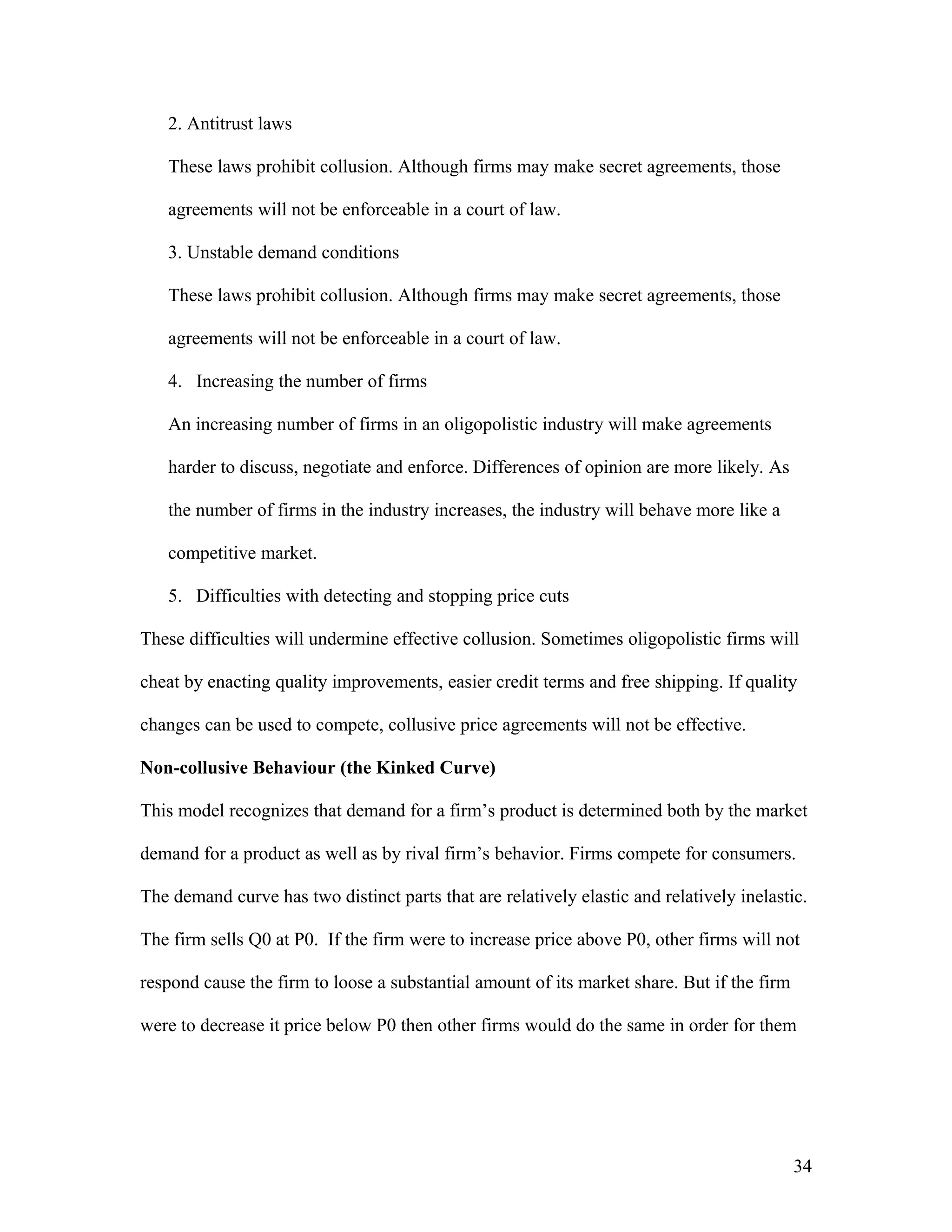 2. Antitrust laws
These laws prohibit collusion. Although firms may make secret agreements, those
agreements will not be enforceable in a court of law.
3. Unstable demand conditions
These laws prohibit collusion. Although firms may make secret agreements, those
agreements will not be enforceable in a court of law.
4. Increasing the number of firms
An increasing number of firms in an oligopolistic industry will make agreements
harder to discuss, negotiate and enforce. Differences of opinion are more likely. As
the number of firms in the industry increases, the industry will behave more like a
competitive market.
5. Difficulties with detecting and stopping price cuts
These difficulties will undermine effective collusion. Sometimes oligopolistic firms will
cheat by enacting quality improvements, easier credit terms and free shipping. If quality
changes can be used to compete, collusive price agreements will not be effective.
Non-collusive Behaviour (the Kinked Curve)
This model recognizes that demand for a firm’s product is determined both by the market
demand for a product as well as by rival firm’s behavior. Firms compete for consumers.
The demand curve has two distinct parts that are relatively elastic and relatively inelastic.
The firm sells Q0 at P0. If the firm were to increase price above P0, other firms will not
respond cause the firm to loose a substantial amount of its market share. But if the firm
were to decrease it price below P0 then other firms would do the same in order for them

34

 
