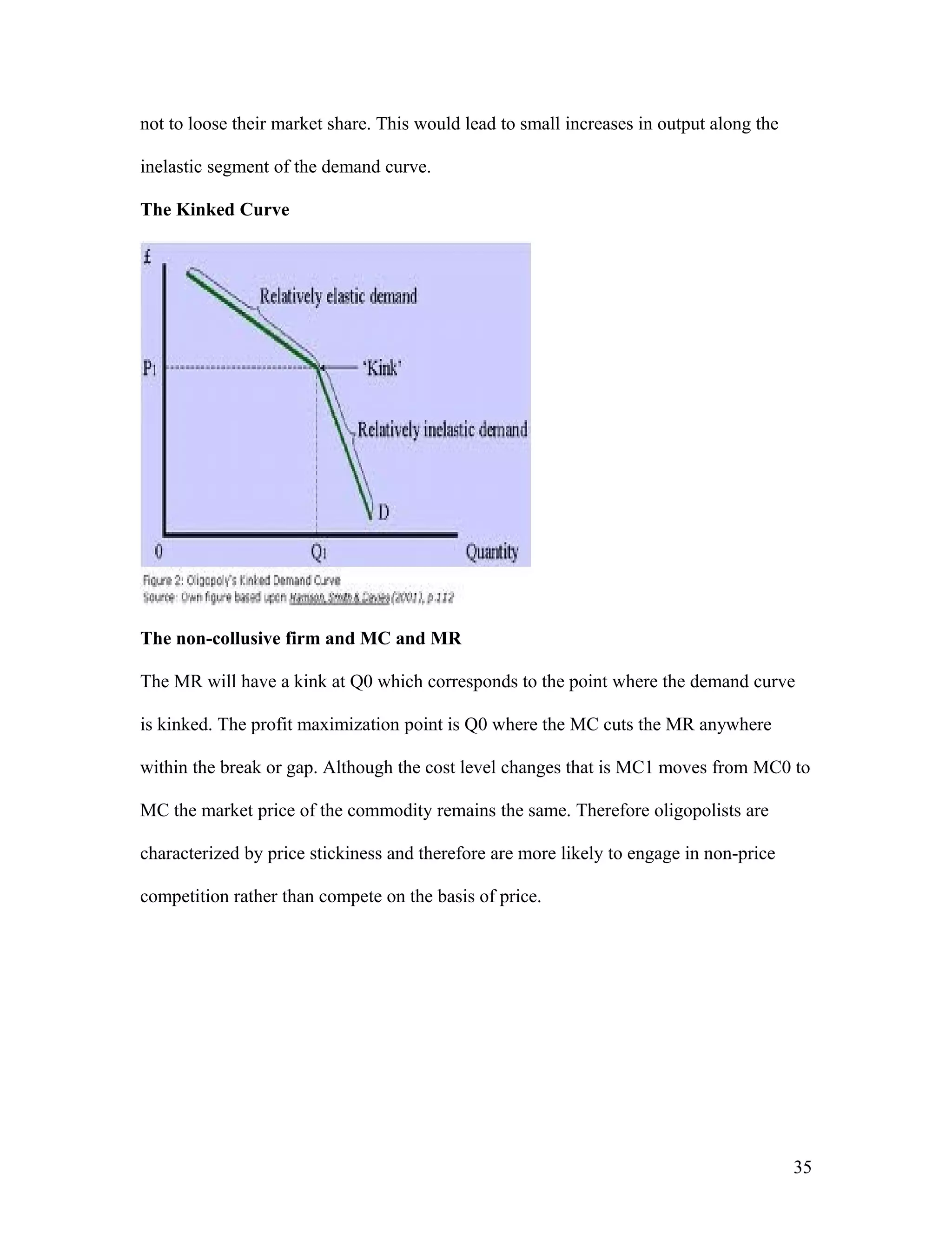 not to loose their market share. This would lead to small increases in output along the
inelastic segment of the demand curve.
The Kinked Curve

The non-collusive firm and MC and MR
The MR will have a kink at Q0 which corresponds to the point where the demand curve
is kinked. The profit maximization point is Q0 where the MC cuts the MR anywhere
within the break or gap. Although the cost level changes that is MC1 moves from MC0 to
MC the market price of the commodity remains the same. Therefore oligopolists are
characterized by price stickiness and therefore are more likely to engage in non-price
competition rather than compete on the basis of price.

35

 