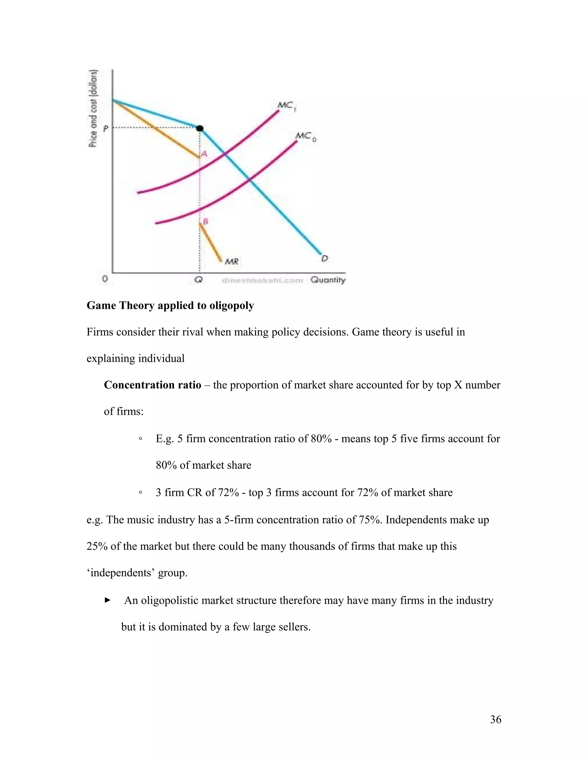Game Theory applied to oligopoly
Firms consider their rival when making policy decisions. Game theory is useful in
explaining individual
Concentration ratio – the proportion of market share accounted for by top X number
of firms:
◦

E.g. 5 firm concentration ratio of 80% - means top 5 five firms account for
80% of market share

◦

3 firm CR of 72% - top 3 firms account for 72% of market share

e.g. The music industry has a 5-firm concentration ratio of 75%. Independents make up
25% of the market but there could be many thousands of firms that make up this
‘independents’ group.


An oligopolistic market structure therefore may have many firms in the industry
but it is dominated by a few large sellers.

36

 