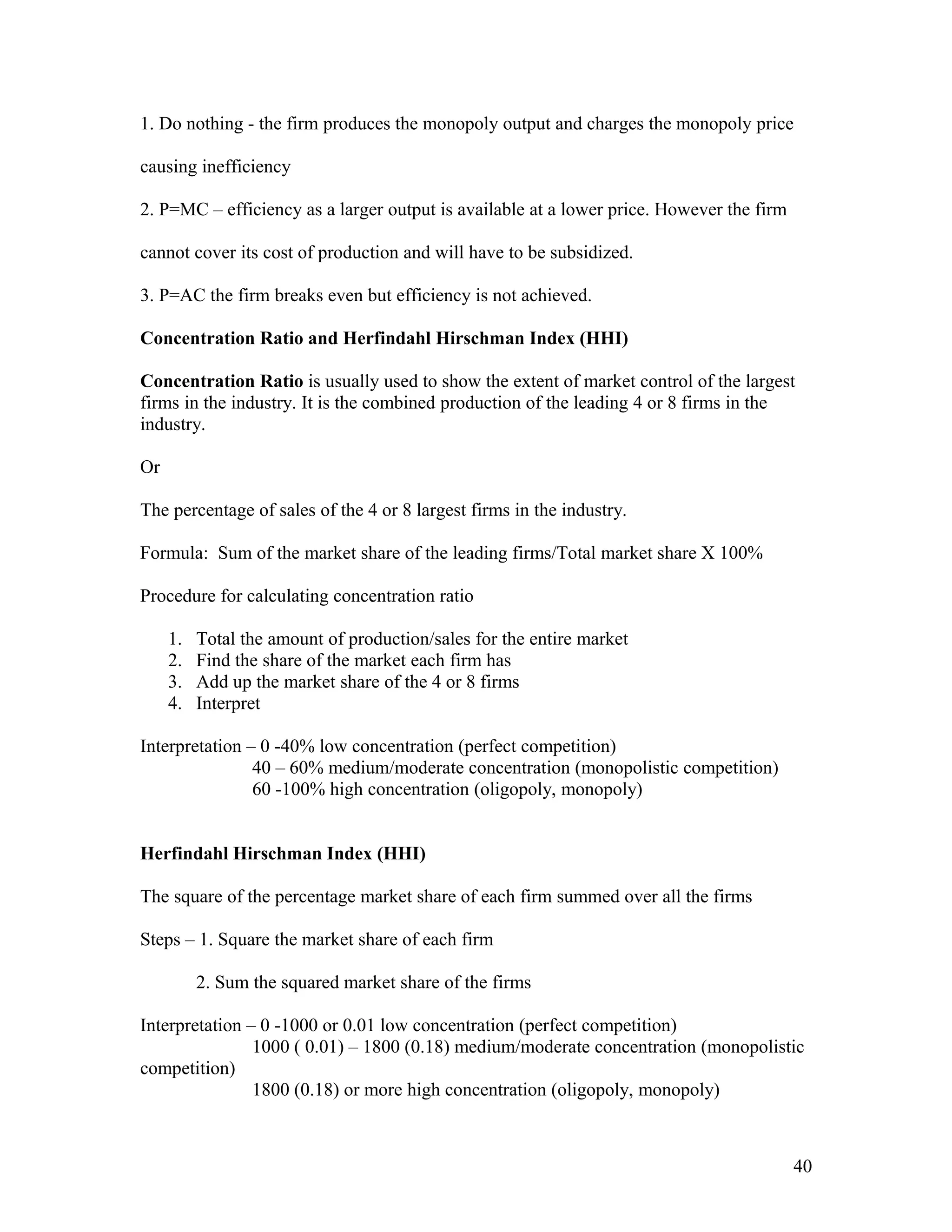 1. Do nothing - the firm produces the monopoly output and charges the monopoly price
causing inefficiency
2. P=MC – efficiency as a larger output is available at a lower price. However the firm
cannot cover its cost of production and will have to be subsidized.
3. P=AC the firm breaks even but efficiency is not achieved.
Concentration Ratio and Herfindahl Hirschman Index (HHI)
Concentration Ratio is usually used to show the extent of market control of the largest
firms in the industry. It is the combined production of the leading 4 or 8 firms in the
industry.
Or
The percentage of sales of the 4 or 8 largest firms in the industry.
Formula: Sum of the market share of the leading firms/Total market share X 100%
Procedure for calculating concentration ratio
1.
2.
3.
4.

Total the amount of production/sales for the entire market
Find the share of the market each firm has
Add up the market share of the 4 or 8 firms
Interpret

Interpretation – 0 -40% low concentration (perfect competition)
40 – 60% medium/moderate concentration (monopolistic competition)
60 -100% high concentration (oligopoly, monopoly)
Herfindahl Hirschman Index (HHI)
The square of the percentage market share of each firm summed over all the firms
Steps – 1. Square the market share of each firm
2. Sum the squared market share of the firms
Interpretation – 0 -1000 or 0.01 low concentration (perfect competition)
1000 ( 0.01) – 1800 (0.18) medium/moderate concentration (monopolistic
competition)
1800 (0.18) or more high concentration (oligopoly, monopoly)

40

 