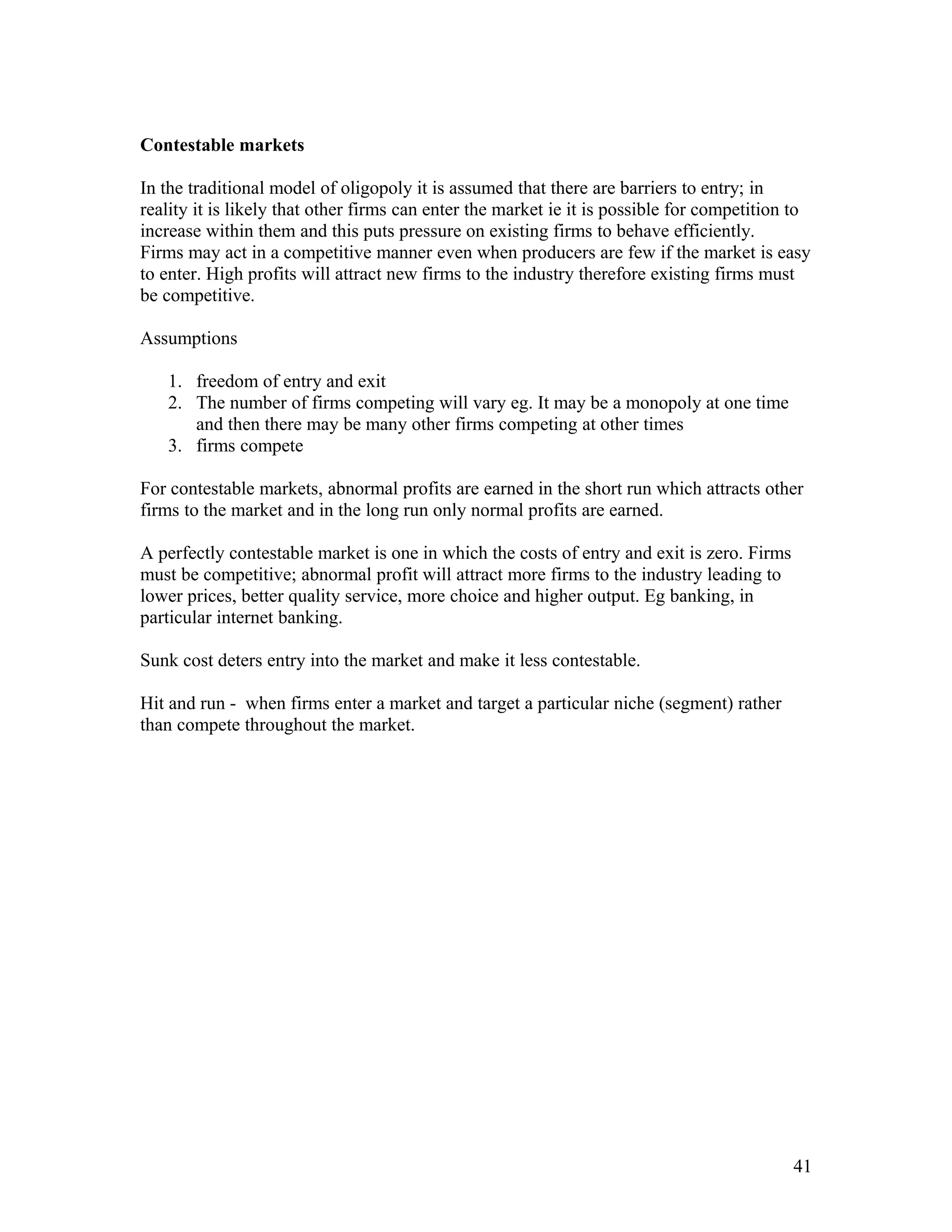 Contestable markets
In the traditional model of oligopoly it is assumed that there are barriers to entry; in
reality it is likely that other firms can enter the market ie it is possible for competition to
increase within them and this puts pressure on existing firms to behave efficiently.
Firms may act in a competitive manner even when producers are few if the market is easy
to enter. High profits will attract new firms to the industry therefore existing firms must
be competitive.
Assumptions
1. freedom of entry and exit
2. The number of firms competing will vary eg. It may be a monopoly at one time
and then there may be many other firms competing at other times
3. firms compete
For contestable markets, abnormal profits are earned in the short run which attracts other
firms to the market and in the long run only normal profits are earned.
A perfectly contestable market is one in which the costs of entry and exit is zero. Firms
must be competitive; abnormal profit will attract more firms to the industry leading to
lower prices, better quality service, more choice and higher output. Eg banking, in
particular internet banking.
Sunk cost deters entry into the market and make it less contestable.
Hit and run - when firms enter a market and target a particular niche (segment) rather
than compete throughout the market.

41

 