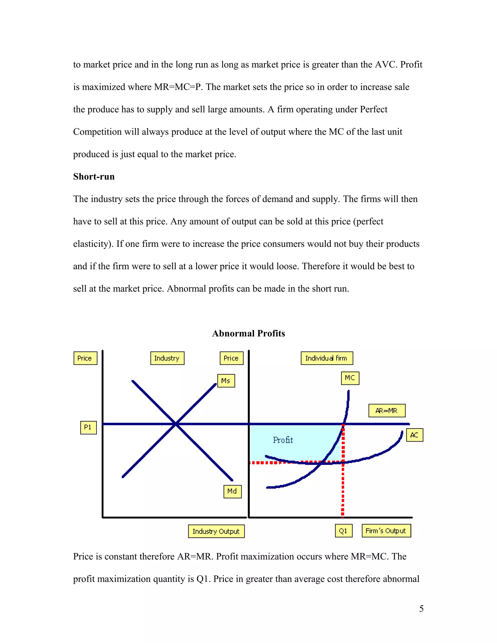 to market price and in the long run as long as market price is greater than the AVC. Profit
is maximized where MR=MC=P. The market sets the price so in order to increase sale
the produce has to supply and sell large amounts. A firm operating under Perfect
Competition will always produce at the level of output where the MC of the last unit
produced is just equal to the market price.
Short-run
The industry sets the price through the forces of demand and supply. The firms will then
have to sell at this price. Any amount of output can be sold at this price (perfect
elasticity). If one firm were to increase the price consumers would not buy their products
and if the firm were to sell at a lower price it would loose. Therefore it would be best to
sell at the market price. Abnormal profits can be made in the short run.

Abnormal Profits

Price is constant therefore AR=MR. Profit maximization occurs where MR=MC. The
profit maximization quantity is Q1. Price in greater than average cost therefore abnormal
5

 