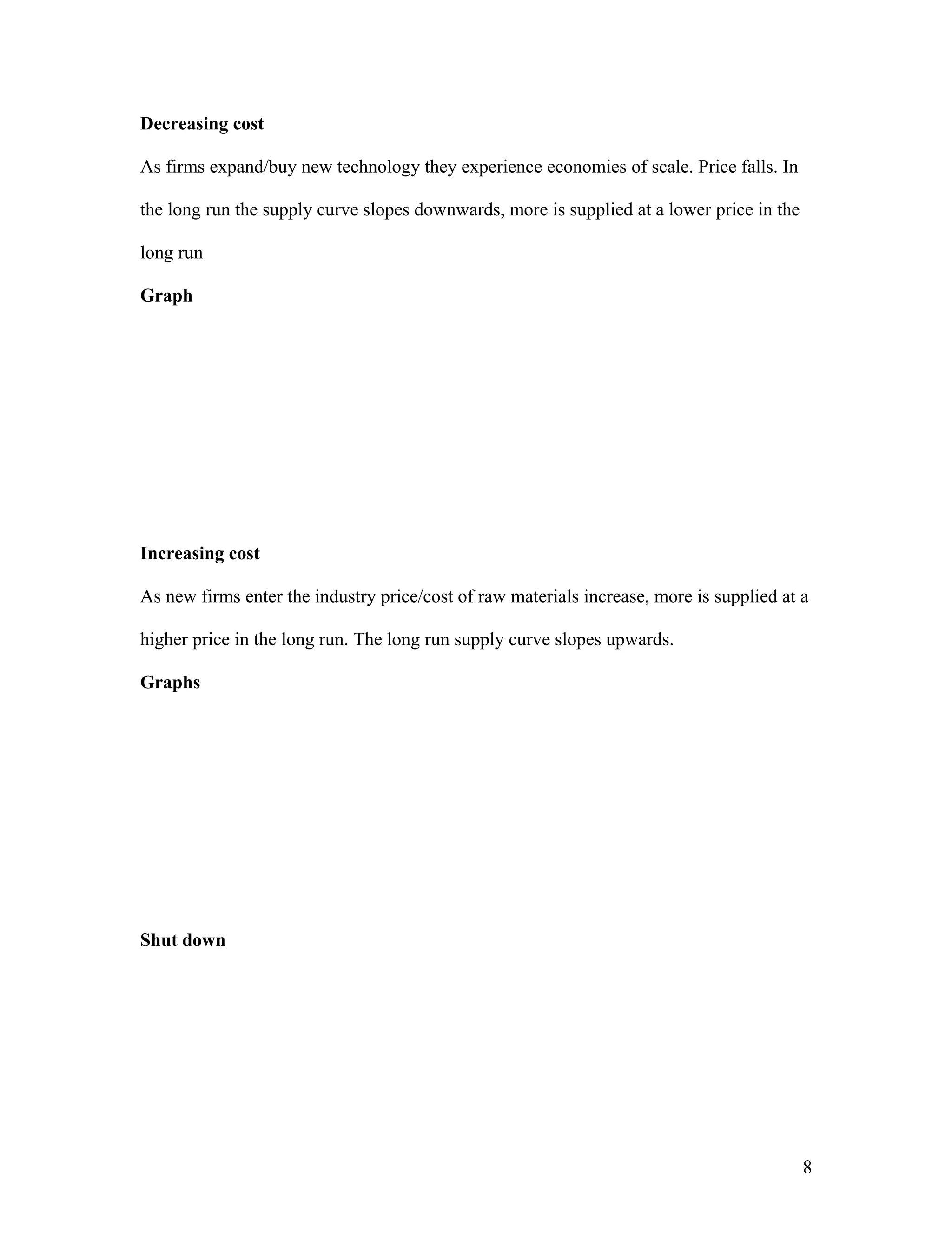 Decreasing cost
As firms expand/buy new technology they experience economies of scale. Price falls. In
the long run the supply curve slopes downwards, more is supplied at a lower price in the
long run
Graph

Increasing cost
As new firms enter the industry price/cost of raw materials increase, more is supplied at a
higher price in the long run. The long run supply curve slopes upwards.
Graphs

Shut down

8

 