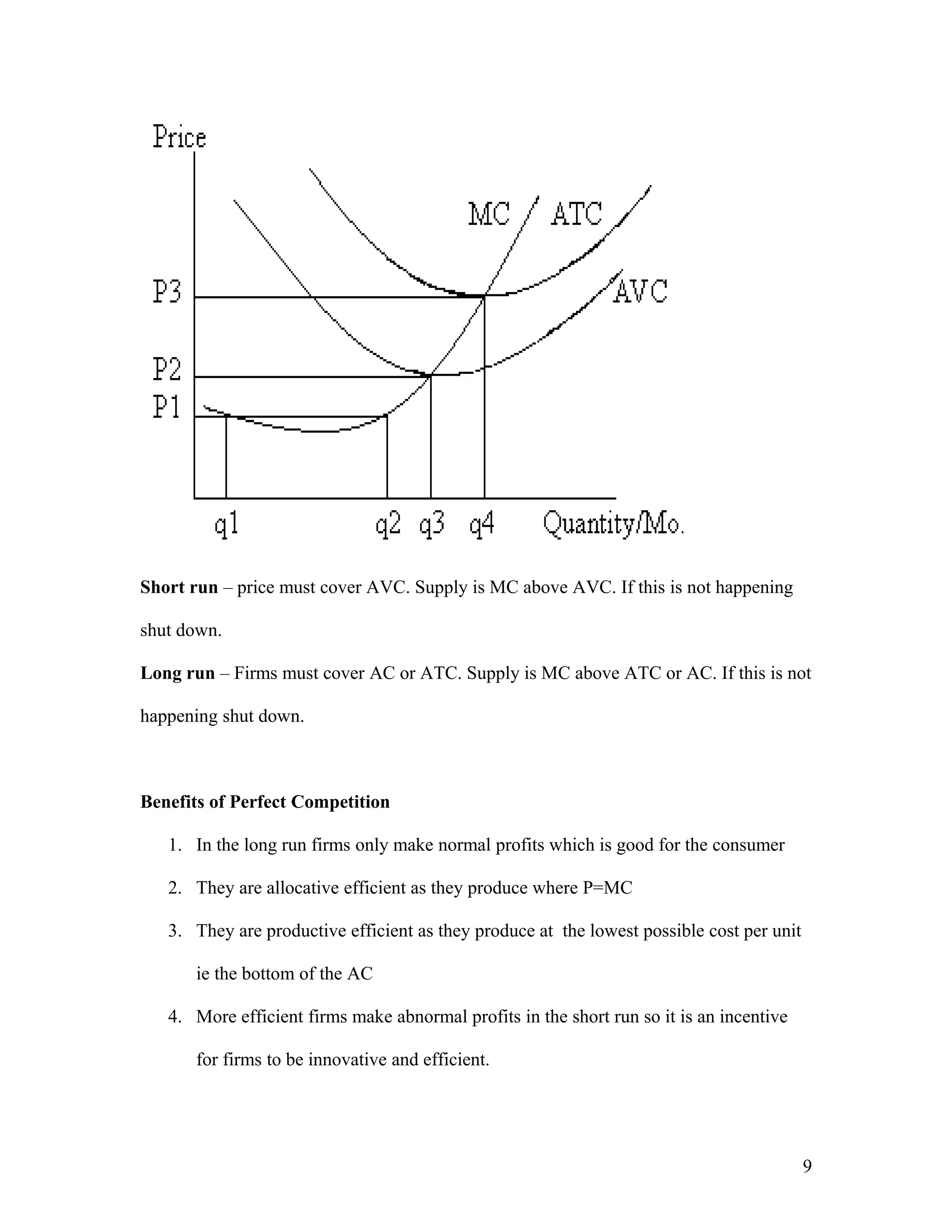 Short run – price must cover AVC. Supply is MC above AVC. If this is not happening
shut down.
Long run – Firms must cover AC or ATC. Supply is MC above ATC or AC. If this is not
happening shut down.

Benefits of Perfect Competition
1. In the long run firms only make normal profits which is good for the consumer
2. They are allocative efficient as they produce where P=MC
3. They are productive efficient as they produce at the lowest possible cost per unit
ie the bottom of the AC
4. More efficient firms make abnormal profits in the short run so it is an incentive
for firms to be innovative and efficient.

9

 