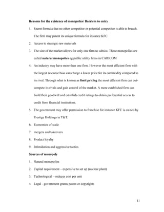 Reasons for the existence of monopolies/ Barriers to entry
1. Secret formula that no other competitor or potential competitor is able to breach.
The firm may patent its unique formula for instance KFC
2. Access to strategic raw materials
3. The size of the market allows for only one firm to subsist. These monopolies are
called natural monopolies eg public utility firms in CARICOM
4. An industry may have more than one firm. However the most efficient firm with
the largest resource base can charge a lower price for its commodity compared to
its rival. Through what is known as limit pricing the most efficient firm can outcompete its rivals and gain control of the market. A more established firm can
build their goodwill and establish credit ratings to obtain preferential access to
credit from financial institutions.
5. The government may offer permission to franchise for instance KFC is owned by
Prestige Holdings in T&T.
6. Economies of scale
7. mergers and takeovers
8. Product loyalty
9. Intimidation and aggressive tactics
Sources of monopoly
1. Natural monopolies
2. Capital requirement – expensive to set up (nuclear plant)
3. Technological – reduces cost per unit
4. Legal - government grants patent or copyrights

11

 