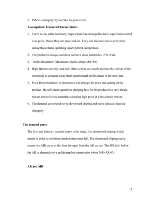 5. Public- monopoly by law like the post office
Assumptions/ Features/Characteristics
1. There is one seller and many buyers therefore monopolies have significant control
over price. Hence they are price makers. They can increase prices at anytime
unlike those firms operating under perfect competition.
2. The product is unique and does not have close substitutes. JPS, NWC
3.

Profit Maximizer: Maximizes profits where MR=MC

4. High Barriers to entry and exit: Other sellers are unable to enter the market of the
monopoly to compete away their supernormal profits made in the short run.
5. Price Discrimination: A monopolist can change the price and quality of the
product. He sells more quantities charging less for the product in a very elastic
market and sells less quantities charging high price in a less elastic market.
6. The demand curve tends to be downward sloping and more inelastic than the
oligopoly.

The demand curve
The firm and industry demand curve is the same. It is downward sloping which
means in order to sell more market price must fall. The downward sloping curve
means that MR curve at the firm diverges from the AR curves. The MR falls below
the AR or demand curve unlike perfect competition where MR=AR=D.

AR and MR

12

 