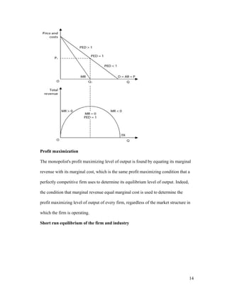 Profit maximization
The monopolist's profit maximizing level of output is found by equating its marginal
revenue with its marginal cost, which is the same profit maximizing condition that a
perfectly competitive firm uses to determine its equilibrium level of output. Indeed,
the condition that marginal revenue equal marginal cost is used to determine the
profit maximizing level of output of every firm, regardless of the market structure in
which the firm is operating.
Short run equilibrium of the firm and industry

14

 
