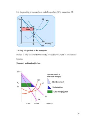 It is also possible for monopolies to make losses where AC is greater than AR

The long run position of the monopolist
Barriers to entry and imperfect knowledge cause abnormal profits to remain in the
long run.
Monopoly and deadweight loss

16

 