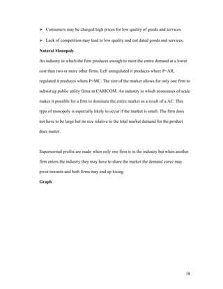  Consumers may be charged high prices for low quality of goods and services.
 Lack of competition may lead to low quality and out dated goods and services.
Natural Monopoly
An industry in which the firm produces enough to meet the entire demand at a lower
cost than two or more other firms. Left unregulated it produces where P=AR;
regulated it produces where P=MC. The size of the market allows for only one firm to
subsist eg public utility firms in CARICOM. An industry in which economies of scale
makes it possible for a firm to dominate the entire market as a result of a AC. This
type of monopoly is especially likely to occur if the market is small. The firm does
not have to be large but its size relative to the total market demand for the product
does matter.

Supernormal profits are made when only one firm is in the industry but when another
firm enters the industry they may have to share the market the demand curve may
pivot inwards and both firms may end up losing.
Graph

18

 