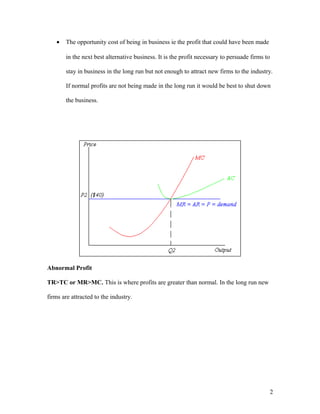 •

The opportunity cost of being in business ie the profit that could have been made
in the next best alternative business. It is the profit necessary to persuade firms to
stay in business in the long run but not enough to attract new firms to the industry.
If normal profits are not being made in the long run it would be best to shut down
the business.

Abnormal Profit
TR>TC or MR>MC. This is where profits are greater than normal. In the long run new
firms are attracted to the industry.

2

 