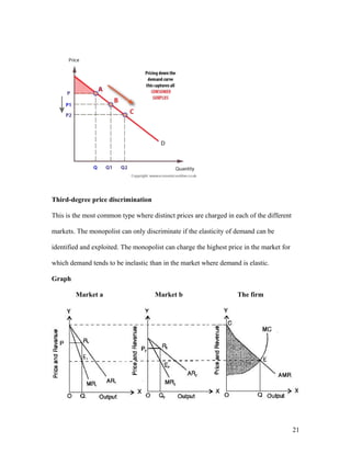 Third-degree price discrimination
This is the most common type where distinct prices are charged in each of the different
markets. The monopolist can only discriminate if the elasticity of demand can be
identified and exploited. The monopolist can charge the highest price in the market for
which demand tends to be inelastic than in the market where demand is elastic.
Graph
Market a

Market b

The firm

21

 