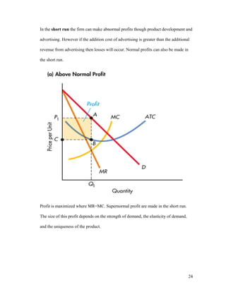 In the short run the firm can make abnormal profits though product development and
advertising. However if the addition cost of advertising is greater than the additional
revenue from advertising then losses will occur. Normal profits can also be made in
the short run.

Profit is maximized where MR=MC. Supernormal profit are made in the short run.
The size of this profit depends on the strength of demand, the elasticity of demand,
and the uniqueness of the product.

24

 
