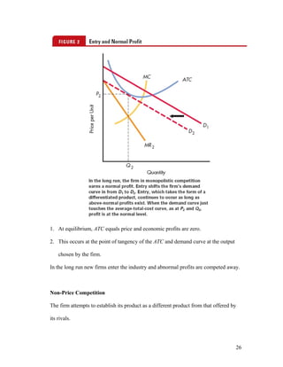 1. At equilibrium, ATC equals price and economic profits are zero.
2. This occurs at the point of tangency of the ATC and demand curve at the output
chosen by the firm.
In the long run new firms enter the industry and abnormal profits are competed away.

Non-Price Competition
The firm attempts to establish its product as a different product from that offered by
its rivals.

26

 