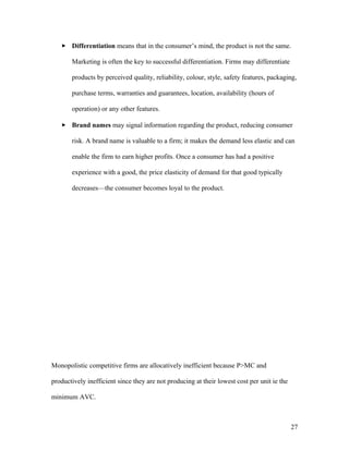  Differentiation means that in the consumer’s mind, the product is not the same.
Marketing is often the key to successful differentiation. Firms may differentiate
products by perceived quality, reliability, colour, style, safety features, packaging,
purchase terms, warranties and guarantees, location, availability (hours of
operation) or any other features.
 Brand names may signal information regarding the product, reducing consumer
risk. A brand name is valuable to a firm; it makes the demand less elastic and can
enable the firm to earn higher profits. Once a consumer has had a positive
experience with a good, the price elasticity of demand for that good typically
decreases—the consumer becomes loyal to the product.

Monopolistic competitive firms are allocatively inefficient because P>MC and
productively inefficient since they are not producing at their lowest cost per unit ie the
minimum AVC.

27

 