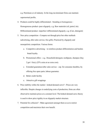 e.g. Petroleum or oil industry. In the long run dominant firms can maintain
supernormal profits.
4. Products could be highly differentiated – branding or homogenous Homogeneous product- pure oligopoly. e.g. Raw materials (oil, petrol, tin).
Differentiated product- imperfect/ differentiated oligopoly. e.g. (Cars, detergent)
5. Non–price competition - Compete not through price but other methods
(advertising, after-sales service, free gifts). Practiced by oligopoly and
monopolistic competition. Various forms:
a. Competitive advertising – to reinforce product differentiation and harden
brand loyalty.
b. Promotional offers – e.g.. Household detergent, toothpaste, shampoo (buy
2 get 1 free), (25% extra at no extra cost).
c. Extended guarantees/after sales service – esp. for consumer durables, by
offering free spare parts, labour guarantee.
d. Better credit facility
e. Attractive gift wrappings
6. Price stability within the market - kinked demand curve? - Prices are very
inflexible. Despite changes in underlying costs of production, firms are often
observed to maintain prices at a constant level. The kinked demand curve theory
is used to show price rigidity in an oligopoly market structure.
7. Potential for collusion? - Make agreement amongst them so as to restrict
competition and maximize their own benefit.

30

 