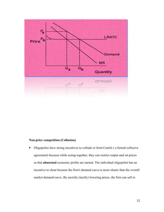 Non-price competition (Collusion)
 Oligopolies have strong incentives to collude or form Cartels ( a formal collusive
agreement) because while acting together, they can restrict output and set prices
so that abnormal economic profits are earned. The individual oligopolist has an
incentive to cheat because the firm's demand curve is more elastic than the overall
market demand curve. By secretly (tacitly) lowering prices, the firm can sell to

32

 